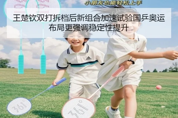 王楚钦双打拆档后新组合加速试验国乒奥运布局更强调稳定性提升