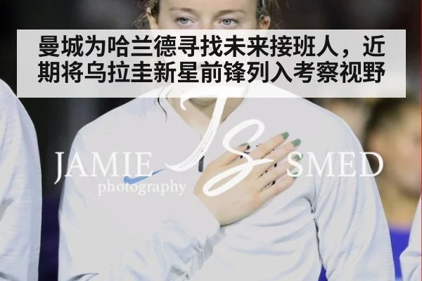 曼城为哈兰德寻找未来接班人，近期将乌拉圭新星前锋列入考察视野